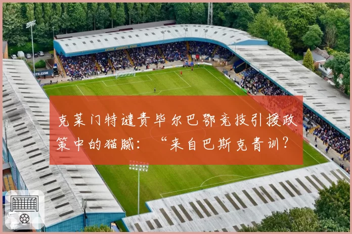 克莱门特谴责毕尔巴鄂竞技引援政策中的猫腻:“来自巴斯克青训?简直胡说!”