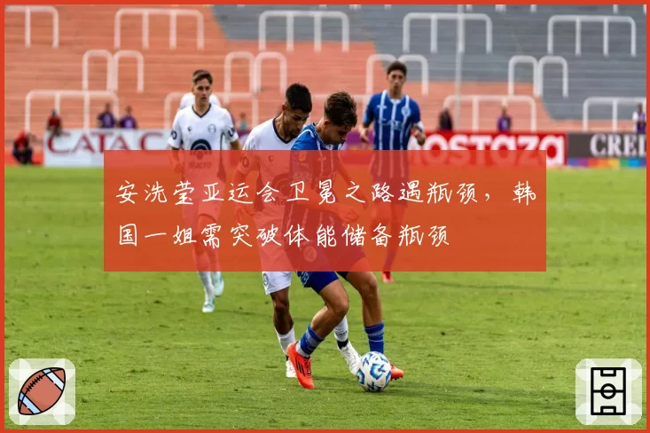 安洗莹亚运会卫冕之路遇瓶颈，韩国一姐需突破体能储备瓶颈