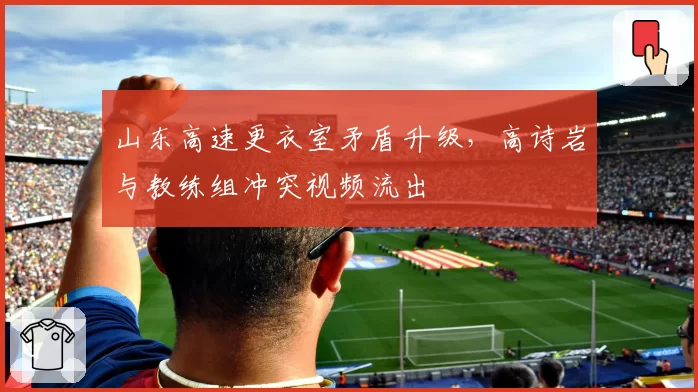 山东高速更衣室矛盾升级，高诗岩与教练组冲突视频流出