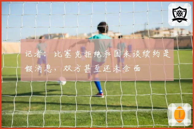 记者:比塞克拒绝和国米谈续约是假消息,双方甚至还未会面