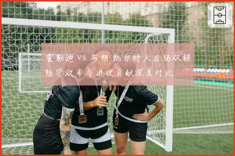 霍勒迪 vs 布朗 凯尔特人后场双锁防守效率与进攻贡献深度对比