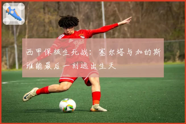 西甲保级生死战:塞尔塔与加的斯谁能最后一刻逃出生天