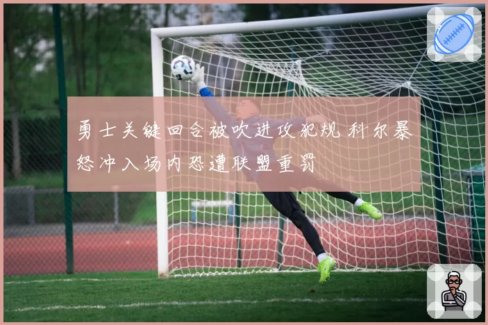 勇士关键回合被吹进攻犯规 科尔暴怒冲入场内恐遭联盟重罚
