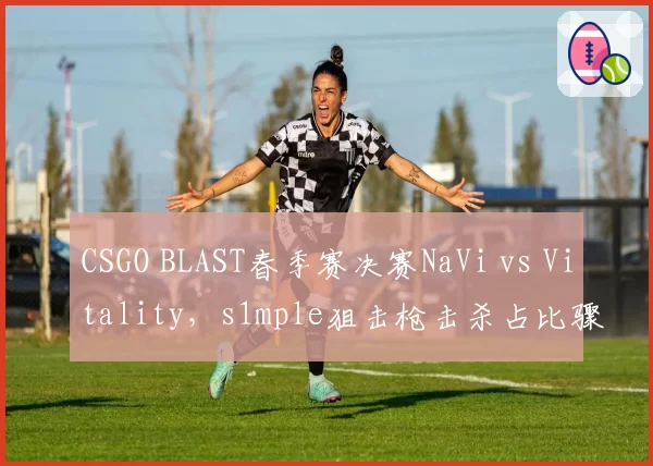 CSGO BLAST春季赛决赛NaVi vs Vitality，s1mple狙击枪击杀占比骤降引发状态危机