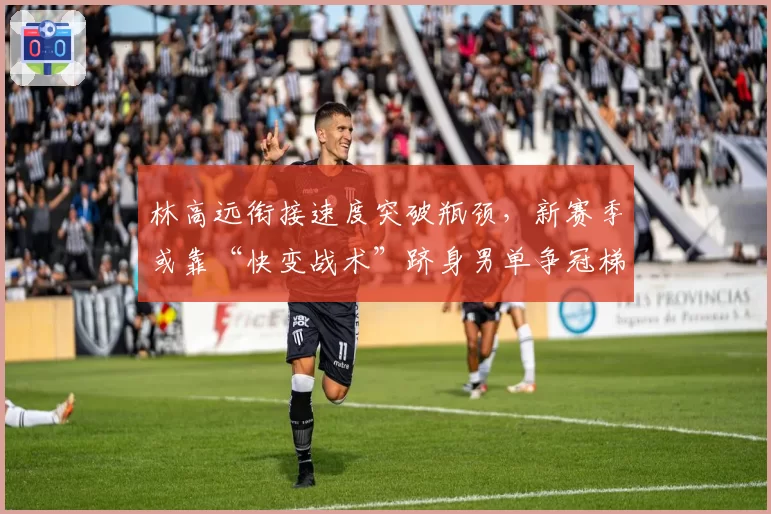 林高远衔接速度突破瓶颈,新赛季或靠“快变战术”跻身男单争冠梯队