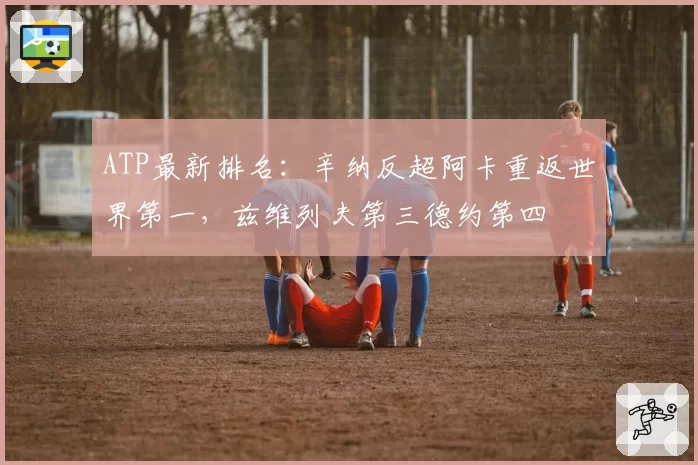 ATP最新排名：辛纳反超阿卡重返世界第一，兹维列夫第三德约第四