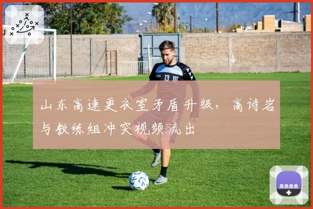 山东高速更衣室矛盾升级,高诗岩与教练组冲突视频流出