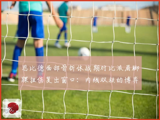 恩比德面部骨折休战期对比浓眉脚踝扭伤复出窗口:内线双核的博弈
