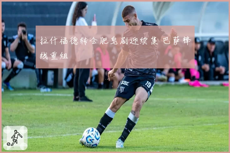 拉什福德转会肥皂剧迎续集 巴萨锋线重组