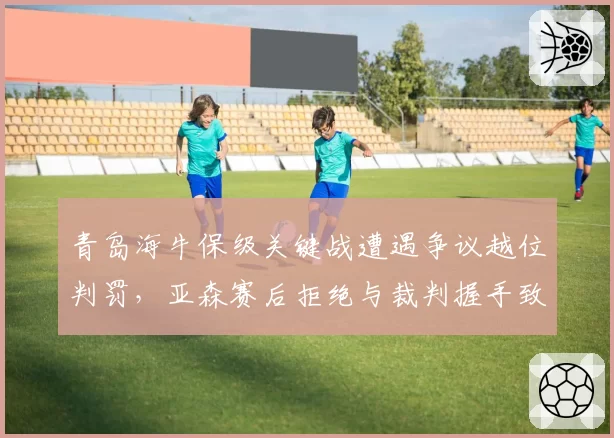 青岛海牛保级关键战遭遇争议越位判罚,亚森赛后拒绝与裁判握手致意