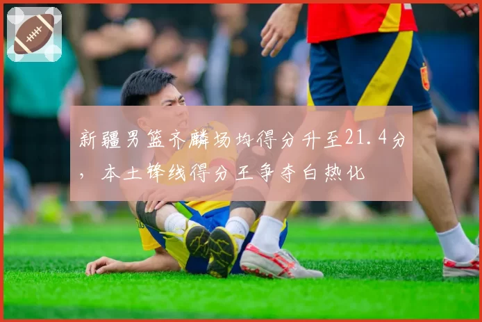 新疆男篮齐麟场均得分升至21.4分，本土锋线得分王争夺白热化