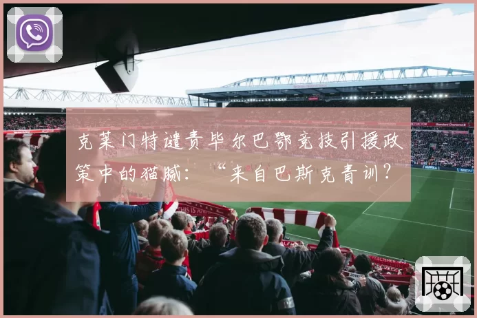 克莱门特谴责毕尔巴鄂竞技引援政策中的猫腻:“来自巴斯克青训?简直胡说!”
