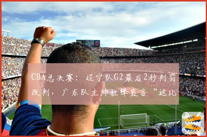 CBA总决赛：辽宁队G2最后2秒判罚改判，广东队主帅杜锋直言“这比赛没法打”