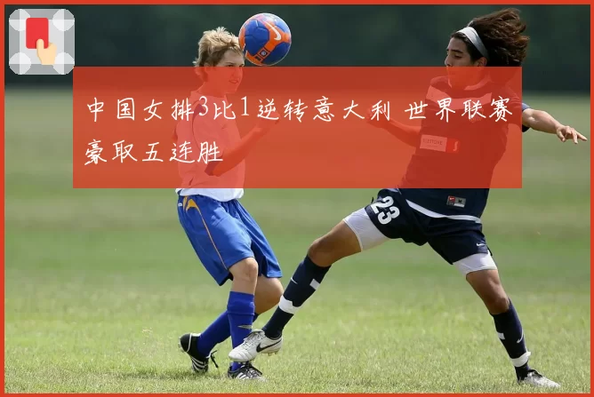 中国女排3比1逆转意大利 世界联赛豪取五连胜