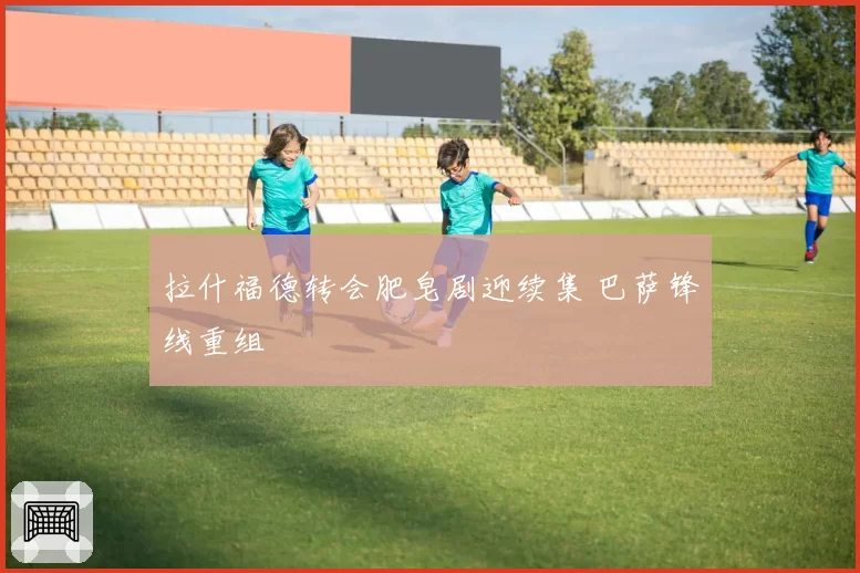 拉什福德转会肥皂剧迎续集 巴萨锋线重组