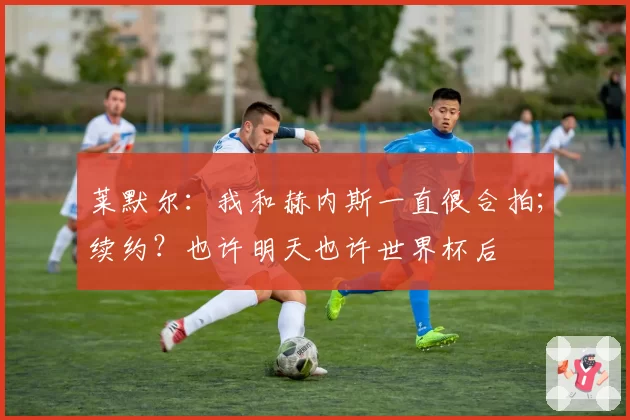 莱默尔：我和赫内斯一直很合拍；续约？也许明天也许世界杯后