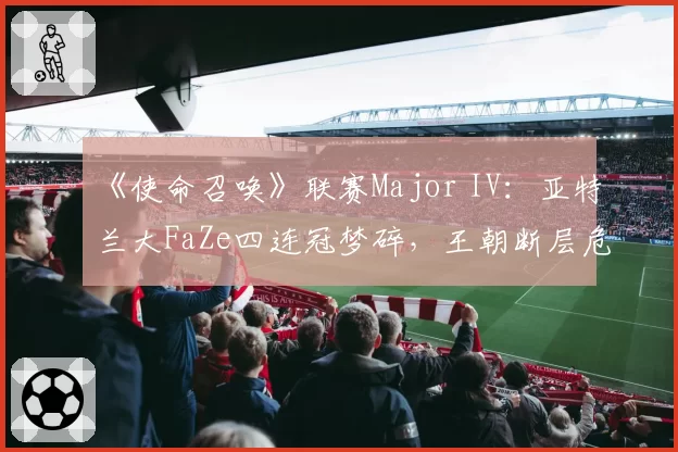 《使命召唤》联赛Major IV：亚特兰大FaZe四连冠梦碎，王朝断层危机已现？