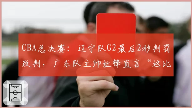 CBA总决赛:辽宁队G2最后2秒判罚改判,广东队主帅杜锋直言“这比赛没法打”
