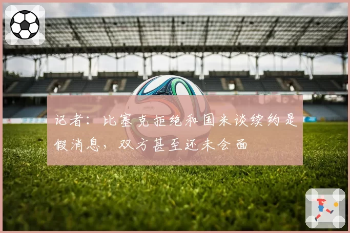 记者:比塞克拒绝和国米谈续约是假消息,双方甚至还未会面