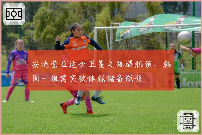 安洗莹亚运会卫冕之路遇瓶颈，韩国一姐需突破体能储备瓶颈
