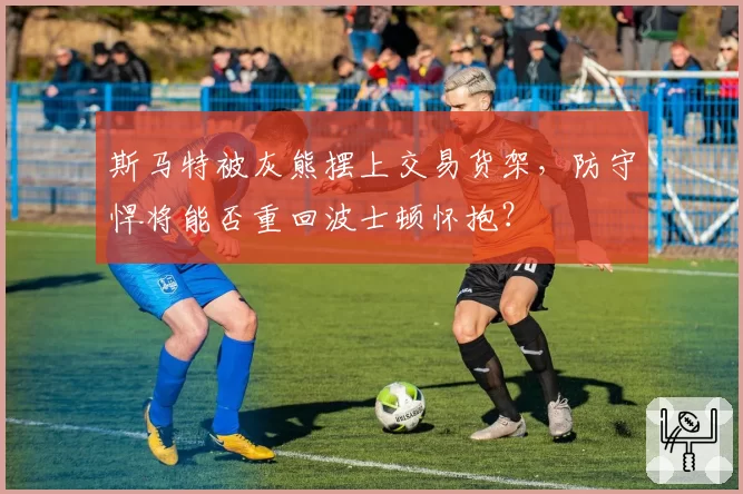斯马特被灰熊摆上交易货架,防守悍将能否重回波士顿怀抱?