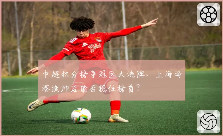 中超积分榜争冠区大洗牌，上海海港换帅后能否稳住榜首？