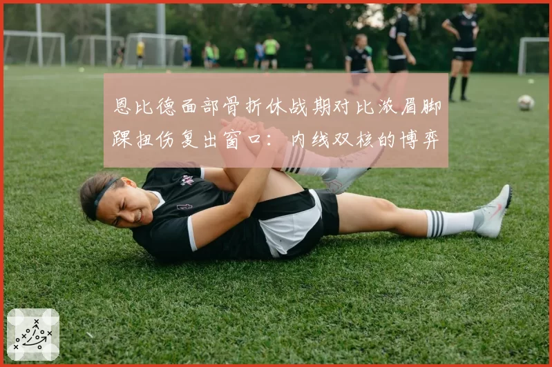 恩比德面部骨折休战期对比浓眉脚踝扭伤复出窗口:内线双核的博弈