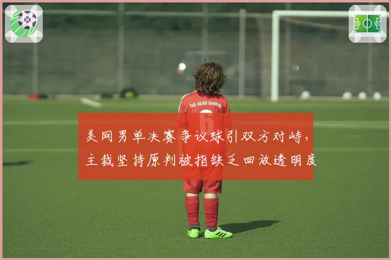 美网男单决赛争议球引双方对峙,主裁坚持原判被指缺乏回放透明度