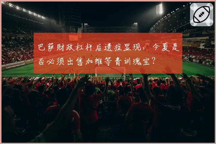 巴萨财政杠杆后遗症显现,今夏是否必须出售加维等青训瑰宝?