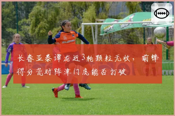 长春亚泰谭龙近3轮颗粒无收,前锋得分荒对阵津门虎能否打破