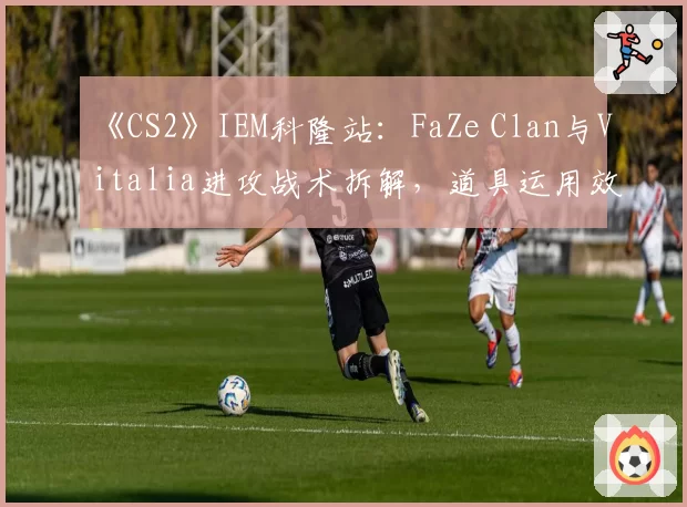 《CS2》IEM科隆站：FaZe Clan与Vitalia进攻战术拆解，道具运用效率成胜负手