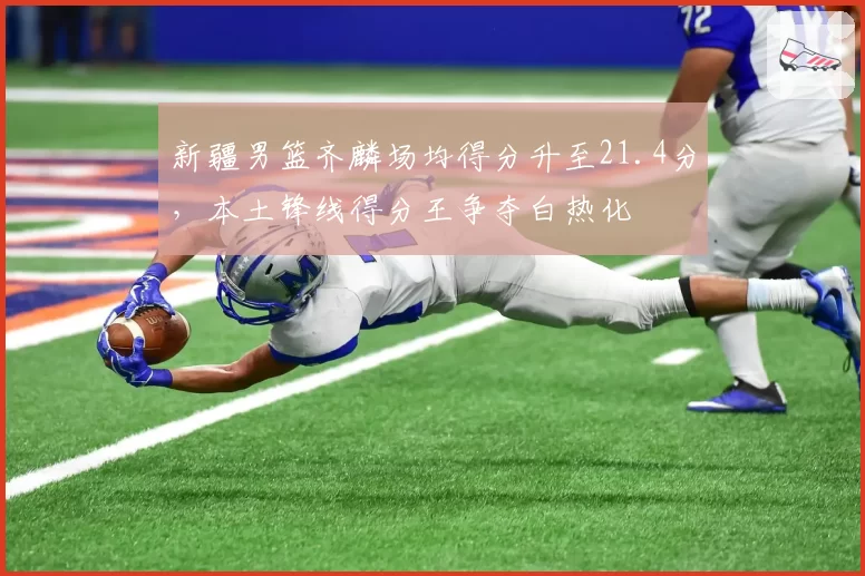 新疆男篮齐麟场均得分升至21.4分，本土锋线得分王争夺白热化