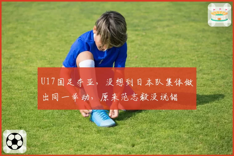 U17国足夺亚,没想到日本队集体做出同一举动,原来范志毅没说错