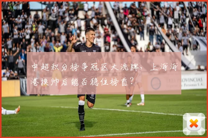 中超积分榜争冠区大洗牌，上海海港换帅后能否稳住榜首？