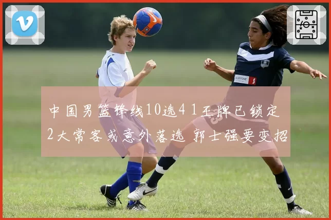 中国男篮锋线10选4 1王牌已锁定 2大常客或意外落选 郭士强要变招